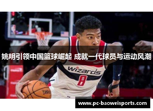 姚明引领中国篮球崛起 成就一代球员与运动风潮